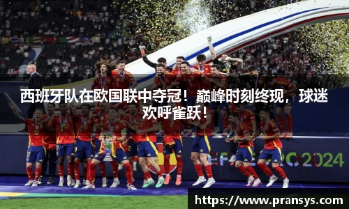 西班牙队在欧国联中夺冠！巅峰时刻终现，球迷欢呼雀跃！