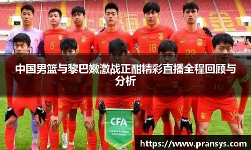 中国男篮与黎巴嫩激战正酣精彩直播全程回顾与分析
