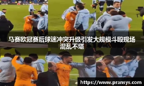 马赛欧冠赛后球迷冲突升级引发大规模斗殴现场混乱不堪