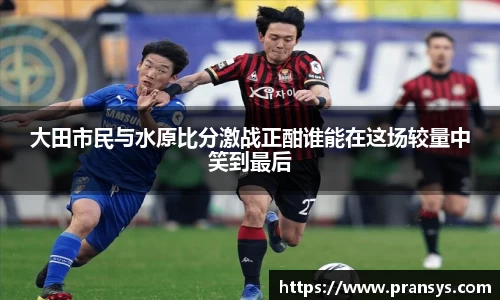 大田市民与水原比分激战正酣谁能在这场较量中笑到最后